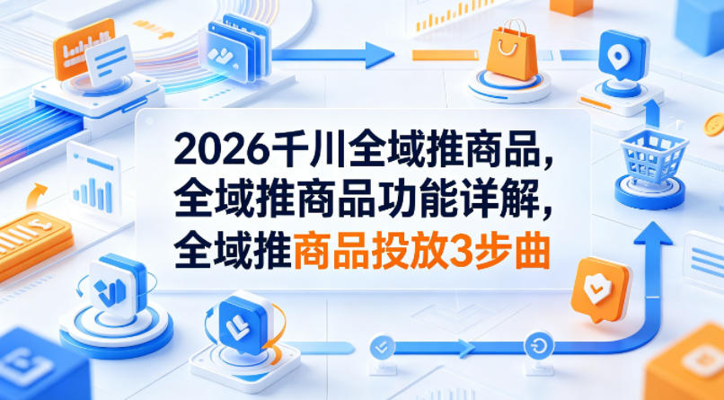 2026千川全域推商品，全域推商品功能详解，全域推商品投放3步曲-神游资源网